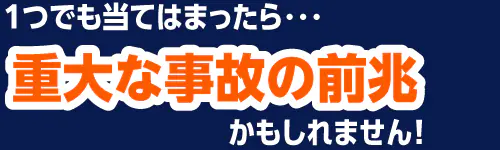１つでも当てはまったら・・・重大な事故の前兆かもしれません！